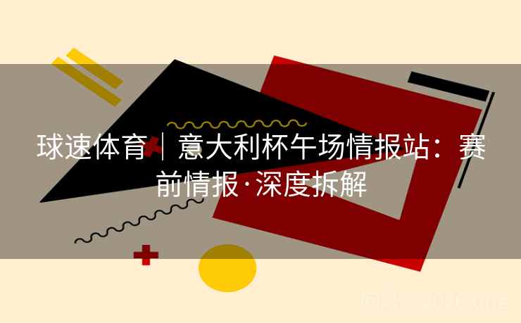球速体育｜意大利杯午场情报站：赛前情报·深度拆解