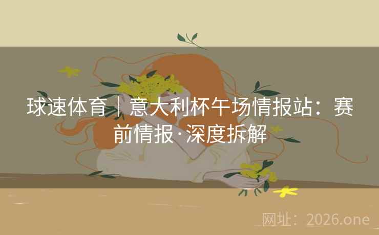 球速体育|意大利杯午场情报站:赛前情报·深度拆解 球速体育|意大利杯午场情报站:赛前情报·深度拆解