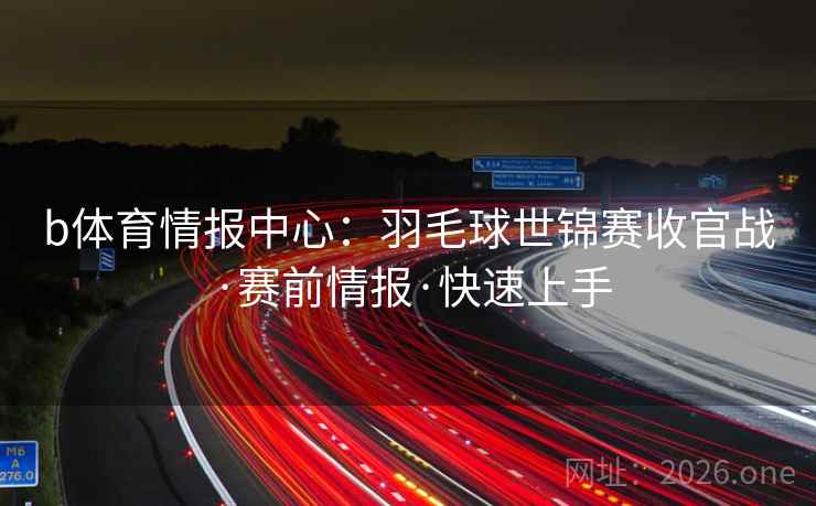 b体育情报中心:羽毛球世锦赛收官战·赛前情报·快速上手 b体育情报中心:羽毛球世锦赛收官战·赛前情报·快速上手
