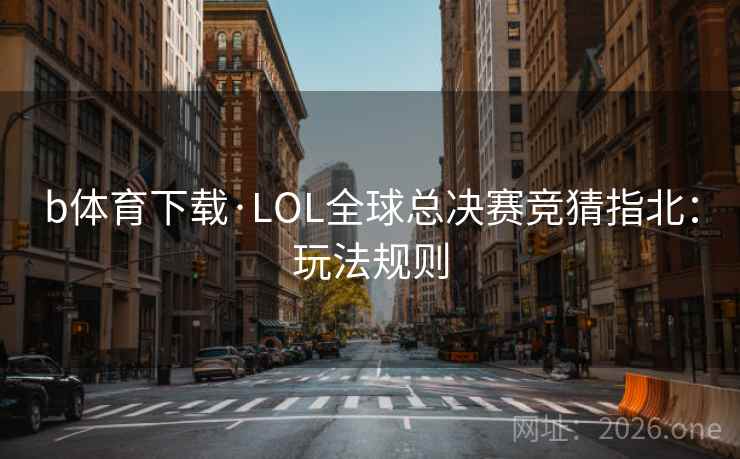 b体育下载·LOL全球总决赛竞猜指北:玩法规则 b体育下载·LOL全球总决赛竞猜指北:玩法规则
