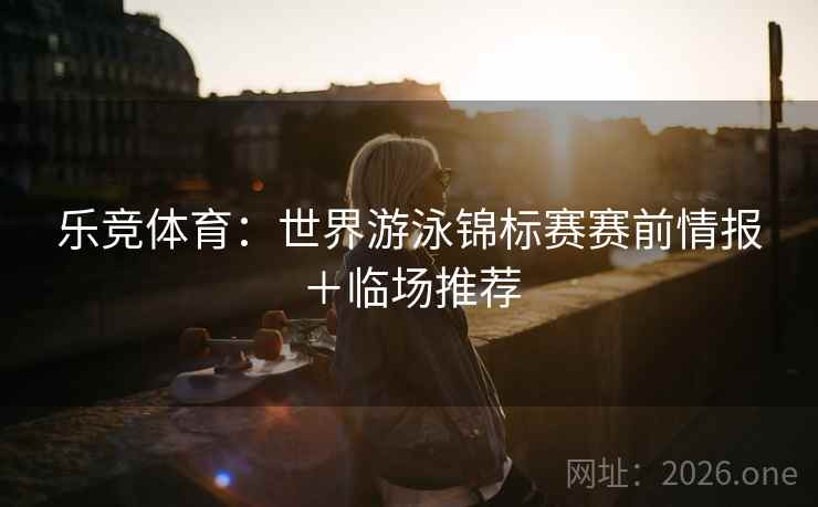 乐竞体育:世界游泳锦标赛赛前情报+临场推荐 乐竞体育:世界游泳锦标赛赛前情报+临场推荐